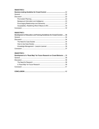 OBJECTIVE 2
Decision-making Guideline for Crowd Control .............................................. 22
General ............................................................................................................... 22
Discussion ........................................................................................................... 22
      Pre-incident Planning ................................................................................... 22
      Background Information and Intelligence .................................................... 23
      Encouraging Relationships and Ownership ................................................. 27
      Acceptability—Redefining What It Means to Win ......................................... 30
Conclusion .......................................................................................................... 32


OBJECTIVE 3
Development of Education and Training Guidelines for Crowd Control ...... 34
General ............................................................................................................... 34
Discussion ........................................................................................................... 34
      The Need for Case Studies ......................................................................... 34
      How to Use Case Studies ............................................................................ 35
      Knowledge Management – Lessons Learned ............................................. 36
Conclusion .......................................................................................................... 37


OBJECTIVE 4
Development of a “Road Map” for Future Research on Crowd Behavior .... 38
General ............................................................................................................... 38
Discussion ........................................................................................................... 38
      The Need for Research ............................................................................... 38
      A “Road Map” for Future Research .............................................................. 39
Conclusion .......................................................................................................... 41


CONCLUSION .................................................................................................... 42
 