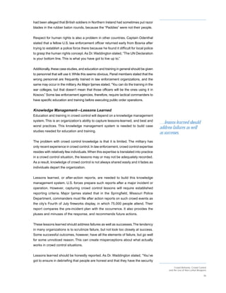 had been alleged that British soldiers in Northern Ireland had sometimes put razor
blades in the rubber baton rounds, because the “Paddies” were not their people.


Respect for human rights is also a problem in other countries. Captain Odenthal
stated that a fellow U.S. law enforcement officer returned early from Bosnia after
trying to establish a police force there because he found it difficult for local police
to grasp the human rights concept. As Dr. Waddington stated, “The UN Declaration
is your bottom line. This is what you have got to live up to.”


Additionally, these case studies, and education and training in general should be given
to personnel that will use it. While this seems obvious, Panel members stated that the
wrong personnel are frequently trained in law enforcement organizations, and the
same may occur in the military. As Major Ijames stated, “You can do the training in the
war colleges, but that doesn’t mean that those officers will be the ones using it in
Kosovo.” Some law enforcement agencies, therefore, require tactical commanders to
have specific education and training before executing public order operations.


Knowledge Management—Lessons Learned
Education and training in crowd control will depend on a knowledge management
system. This is an organization’s ability to capture lessons-learned, and best and
                                                                                           …lessons learned should
worst practices. This knowledge management system is needed to build case
                                                                                           address failures as well
studies needed for education and training.
                                                                                           as successes.
The problem with crowd control knowledge is that it is limited. The military has
only recent experience in crowd control. In law enforcement, crowd control expertise
resides with relatively few individuals. When this expertise is translated into practice
in a crowd control situation, the lessons may or may not be adequately recorded.
As a result, knowledge of crowd control is not always shared easily and it fades as
individuals depart the organization.


Lessons learned, or after-action reports, are needed to build this knowledge
management system. U.S. forces prepare such reports after a major incident or
operation. However, capturing crowd control lessons will require established
reporting criteria. Major Ijames stated that in the Springfield, Missouri Police
Department, commanders must file after action reports on such crowd events as
the city’s Fourth of July fireworks display, in which 75,000 people attend. Their
report compares the pre-incident plan with the occurrence. It also provides the
pluses and minuses of the response, and recommends future actions.


These lessons learned should address failures as well as successes. The tendency
in many organizations is to scrutinize failure, but not look too closely at success.
Some successful outcomes, however, have all the elements of failure, but go well
for some unnoticed reason. This can create misperceptions about what actually
works in crowd control situations.


Lessons learned should be honestly reported. As Dr. Waddington stated, “You’ve
got to ensure in debriefing that people are honest and that they have the security
                                                                                                     Crowd Behavior, Crowd Control
                                                                                                and the Use of Non-Lethal Weapons

                                                                                                                               36
 