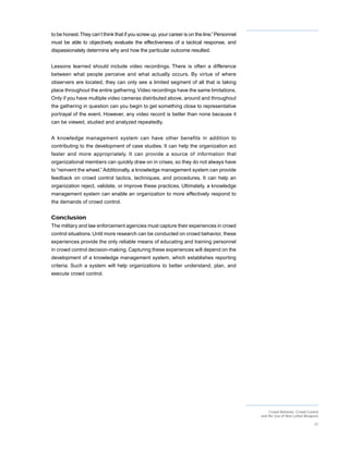 to be honest. They can’t think that if you screw up, your career is on the line.” Personnel
must be able to objectively evaluate the effectiveness of a tactical response, and
dispassionately determine why and how the particular outcome resulted.


Lessons learned should include video recordings. There is often a difference
between what people perceive and what actually occurs. By virtue of where
observers are located, they can only see a limited segment of all that is taking
place throughout the entire gathering. Video recordings have the same limitations.
Only if you have multiple video cameras distributed above, around and throughout
the gathering in question can you begin to get something close to representative
portrayal of the event. However, any video record is better than none because it
can be viewed, studied and analyzed repeatedly.


A knowledge management system can have other benefits in addition to
contributing to the development of case studies. It can help the organization act
faster and more appropriately. It can provide a source of information that
organizational members can quickly draw on in crises, so they do not always have
to “reinvent the wheel.” Additionally, a knowledge management system can provide
feedback on crowd control tactics, techniques, and procedures. It can help an
organization reject, validate, or improve these practices. Ultimately, a knowledge
management system can enable an organization to more effectively respond to
the demands of crowd control.


Conclusion
The military and law enforcement agencies must capture their experiences in crowd
control situations. Until more research can be conducted on crowd behavior, these
experiences provide the only reliable means of educating and training personnel
in crowd control decision-making. Capturing these experiences will depend on the
development of a knowledge management system, which establishes reporting
criteria. Such a system will help organizations to better understand, plan, and
execute crowd control.




                                                                                                   Crowd Behavior, Crowd Control
                                                                                              and the Use of Non-Lethal Weapons

                                                                                                                             37
 
