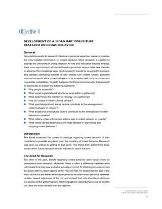 Objective 4
  DEVELOPMENT OF A “ROAD MAP” FOR FUTURE
  RESEARCH ON CROWD BEHAVIOR

  General
  No substitute exists for research. Relative to personal expertise, research provides
  the most reliable information on crowd behavior. More research is needed to
  address the unknowns of crowd behavior. As new and innovative theories emerge,
  there is an opportunity to study traditional approaches versus these new theories
  to advance the knowledge base. Such research should be designed to compare
  and contrast conflicting theories of why crowds turn violent. Ideally, sufficient
  information would allow crowd behavior to be modeled with fairly accurate and
  repeatable probabilities. To get to that point, the Panel recommended that research
  be conducted to answer the following questions:
  s   Why people assemble?
  s   What social organizational structures exist within a gathering?
  s   What determines the intensity or “energy” of a gathering?
  s   How do crowds in other cultures behave?
  s   What psychological and social factors contribute to the emergence of
      violent behavior in crowds?
  s   What situational and cultural factors contribute to the emergence of violent
      behavior in crowds?
  s   What military or law enforcement actions lead to violent behavior in crowds?
  s   What crowd-control techniques are most effective in preventing and
      stopping violent behavior?


  Discussion
  The Panel assessed the current knowledge regarding crowd behavior. It then
  considered a possible long-term goal, the modeling of crowd behavior. Research
  was seen as critical to getting to that point. The Panel then determined those
  issues which future research should address to reach this end.


  The Need for Research
  Too often in the past, beliefs regarding crowd behavior were based more on
  perceptions than research. Moreover, there is often a difference between what
  individuals think they saw and what actually occurred. Dr. Waddington underscored
  this point with his observations of the Poll Tax Riot. He stated that he was in the
  midst of this riot and feared what he perceived to be violent mass behavior. However,
  he later viewed videotapes of the riot, and noticed that only about ten individuals
  in a section of the gathering were really engaged in violent behavior. As he pointed
  out, data are more reliable than perceptions.

                                                                                               Crowd Behavior, Crowd Control
                                                                                          and the Use of Non-Lethal Weapons

                                                                                                                         38
 