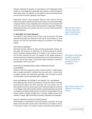 Research addresses the specifics of crowd behavior. As Dr. Waddington further
pointed out, most people tend to generalize about subjects, until they are asked to
detail certain cases. The collection of such details can help social scientists draw
more accurate conclusions regarding crowd behavior.


Additionally, research means perpetuity. Research often confirms what law
enforcement experts intuitively know about crowd control. This personal knowledge
is highly perishable, though. It degrades when individuals do not continually work
in this area, and it can be lost when individuals leave an organization. Research
findings last and they can be updated. They also can be more readily shared than        Research often confirms
personal experience.                                                                    what law enforcement
                                                                                        experts intuitively know
A “Road Map” for Future Research                                                        about crowd control.
The question is what research must be done to get to that point? The Panel
examined this question and produced a “road map” for future research on crowd
behavior. This road map recommends research be conducted on the following
subjects:


WHY PEOPLE ASSEMBLE?
Information has been collected on where and when people gather. However, why
they gather still remains to be determined. Dr. McPhail examined the question
using a secondary statistical analysis of 12 studies on riots. However, the issue
has not been examined first hand. The question of why people assemble is                The question of why people
important because it indicates the participants’ level of commitment. Researching       assemble is important
this task may be fairly simple. It would entail asking individuals at protests or       because it indicates the
demonstrations “why are you here?”                                                      participants’ level of
                                                                                        commitment.
WHAT SOCIAL ORGANIZATIONAL STRUCTURES EXIST WITHIN
A GATHERING?
Research shows that a gathering consists of several clusters or smaller groups.
Each is usually comprised of individuals that know each other – friends, family,
co-workers. However, the overarching organization must be studied as well as
any other levels of social organization within a gathering.


WHAT DETERMINES THE INTENSITY OR “ENERGY” OF A GATHERING?
Some gatherings seem to have more intensity or “energy” than others. The Seattle
demonstrations against the WTO seemingly had more greater than the
demonstrations that occurred during the recent Democratic National Convention           Little is known about crowd
in Los Angeles. In fact, Panel members said they overheard participants say that the    behavior in non-western
Los Angeles demonstration lacked energy. This question is closely related to the two    cultures.
previous questions. Possible correlates (and, in principle, possible sources) of this
‘intensity’ or ‘energy” might be individual commitment, organization and preparation.


HOW DO CROWDS IN OTHER CULTURES BEHAVE?
Almost all data on crowd behavior comes from research conducted in the United
States and Europe. Little is known about crowd behavior in non-western cultures.
In some ways, crowds in non-western countries may follow similar patterns as

                                                                                                  Crowd Behavior, Crowd Control
                                                                                             and the Use of Non-Lethal Weapons

                                                                                                                            39
 