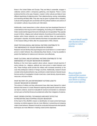 those in the United States and Europe. They are likely to assemble, engage in
collective actions within a temporary gathering, and disperse. There is some
evidence that this is the case. However, crowds in other cultures are likely to have
different repertoires of collective action. Their collective facing, voicing, manipulating
and transiting will likely differ. They also may be given to greater ethnic antipathy.
Cultural anthropologists who are familiar with the political traditions and actions of
non-western cultures may provide such information.


Additionally, crowd researchers in other cultures may have developed theories of
crowd behavior that may be worth investigating. According to Dr. Waddington, an
Indian social scientist argues that some individuals are riot specialists. They operate
as part of ethnic, religious and cultural networks. According to this social scientist,
leaders within these networks can quickly mobilize these riot specialists to
participate in disorder. He further believes that these riot specialists were a factor
                                                                                             …research should consider
in the massive killing of Sikhs after the assassination of Mrs. Ghandi.
                                                                                             what situational factors…
                                                                                             contribute to violent
WHAT PSYCHOLOGICAL AND SOCIAL FACTORS CONTRIBUTE TO
                                                                                             behavior
THE EMERGENCE OF VIOLENT BEHAVIOR IN CROWDS?
Research should identify what psychological and social factors in a crowd make it
prone to violent behavior. By understanding these factors, it may be possible to
predict the likelihood of violence and intervene more effectively.


WHAT CULTURAL AND SITUATIONAL FACTORS CONTRIBUTE TO THE
EMERGENCE OF VIOLENT BEHAVIOR IN CROWDS?
Building on the more basic question about culture, research should examine if
some cultures (i.e., religious, political) are more prone to violent behavior and
why. These findings would provide the military with increased sensitivity to the
cues that predispose violence in foreign countries. Additionally, research should
consider what situational factors may contribute to violent behavior. Several issues
                                                                                             Research should be
that are worthy of investigation include crowd size, crowd density, physical space,
                                                                                             conducted that examines
resources, and size of force.
                                                                                             what specific techniques are
                                                                                             most effective in meeting
WHAT MILITARY OR LAW ENFORCEMENT ACTIONS LEAD TO
                                                                                             crowd-control objectives.
VIOLENT BEHAVIOR IN CROWDS?
The actions of military and law enforcement have often been blamed for violent
behavior that arises in a crowd. Research exploring what specific actions by forces
can lead to violence, would be invaluable for tactical commanders to understand
and act upon so that their forces act as deterrents rather than instigators of violence.


WHAT CROWD-CONTROL TECHNIQUES ARE MOST EFFECTIVE
IN PREVENTING AND STOPPING VIOLENT BEHAVIOR?
At the heart of the JNLWD’s mission is identification of crowd-control techniques
including non-lethal weapons that are most effective in preventing and stopping
violent crowd behavior. Research should be conducted that examines what specific
techniques are most effective in meeting crowd-control objectives.




                                                                                                        Crowd Behavior, Crowd Control
                                                                                                   and the Use of Non-Lethal Weapons

                                                                                                                                  40
 