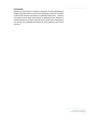 Conclusion
Research on crowd behavior is needed to achieve the Joint Non-lethal Weapons
Program’s goal with respect to crowd control. Specifically, it seeks the “the means
to influence the behavior and activities of a potentially hostile crowd….” However,
not enough is known about crowd behavior to effectively do that. Research is
needed to address its unknowns. Only when more is known about crowd behavior
can accurate and repeatable probabilities be made regarding crowd control
outcomes.




                                                                                           Crowd Behavior, Crowd Control
                                                                                      and the Use of Non-Lethal Weapons

                                                                                                                     41
 