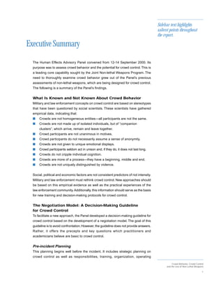 Sidebar text highlights
                                                                                            salient points throughout
                                                                                            the report.

Executive Summary
  The Human Effects Advisory Panel convened from 12-14 September 2000. Its
  purpose was to assess crowd behavior and the potential for crowd control. This is
  a leading core capability sought by the Joint Non-lethal Weapons Program. The
  need to thoroughly examine crowd behavior grew out of the Panel’s previous
  assessments of non-lethal weapons, which are being designed for crowd control.
  The following is a summary of the Panel’s findings.


  What Is Known and Not Known About Crowd Behavior
  Military and law enforcement concepts on crowd control are based on stereotypes
  that have been questioned by social scientists. These scientists have gathered
  empirical data, indicating that:
  s   Crowds are not homogeneous entities—all participants are not the same.
  s   Crowds are not made up of isolated individuals, but of “companion
      clusters”, which arrive, remain and leave together.
  s   Crowd participants are not unanimous in motives.
  s   Crowd participants do not necessarily assume a sense of anonymity.
  s   Crowds are not given to unique emotional displays.
  s   Crowd participants seldom act in unison and, if they do, it does not last long.
  s   Crowds do not cripple individual cognition.
  s   Crowds are more of a process—they have a beginning, middle and end.
  s   Crowds are not uniquely distinguished by violence.


  Social, political and economic factors are not consistent predictors of riot intensity.
  Military and law enforcement must rethink crowd control. New approaches should
  be based on this empirical evidence as well as the practical experiences of the
  law enforcement community. Additionally, this information should serve as the basis
  for new training and decision-making protocols for crowd control.


  The Negotiation Model: A Decision-Making Guideline
  for Crowd Control
  To facilitate a new approach, the Panel developed a decision-making guideline for
  crowd control based on the development of a negotiation model. The goal of this
  guideline is to avoid confrontation. However, the guideline does not provide answers.
  Rather, it offers the precepts and key questions which practitioners and
  academicians believe are basic to crowd control.


  Pre-incident Planning
  This planning begins well before the incident. It includes strategic planning on
  crowd control as well as responsibilities, training, organization, operating

                                                                                                      Crowd Behavior, Crowd Control
                                                                                                 and the Use of Non-Lethal Weapons

                                                                                                                                 1
 