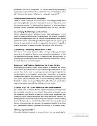 procedures, and rules of engagement. This planning emphasizes avoidance of
confrontation and prevention of serious outcomes in crowd control situations. Above
all, it focuses on the question: “What are we are trying to accomplish?”


Background Information and Intelligence
“What we seek to accomplish” must continually be assessed against what others
seek to accomplish. The assessment of crowds has its own set of questions, which
this guideline provides. The guideline offers suggestions for when and how to
intervene in violent individual or collective behaviors when they occur in a crowd.


Encouraging Relationships and Ownership
Working relationships between tactical commanders and group leaders are the best
means of preventing bad outcomes in crowd situations. This aspect of the guideline
emphasizes negotiations that result in adequate crowd expression and a reduced
potential for violence. Conceivably, group leaders may be won over to your way of
thinking. To assist tactical commanders in negotiations, this aspect of the guideline
provides suggestions for assessing points of intervention in crowd performance.


Acceptability—Redefining What it Means to Win
Winning in a crowd control situation is not like winning in combat. U.S. forces can
appear to be formidable, but they risk being portrayed as oppressors. If so, they
can lose by appearing to win. Winning in this environment is about holding the
moral high ground. This aspect of the guideline addresses acceptability of actions,
to include the use of non-lethal weapons.


Education and Training Guidelines for Crowd Control
Effective decision-making in crowd control depends on educating and training
mid- to senior-level officers. This education and training could be based on case
studies. Case studies could be used to exercise prevention planning and crisis
decision-making. An organization’s ability to learn depends on its knowledge
management—capturing lessons learned, and best and worst practices. Using
case studies not only contributes to the education and training, but also provides
feedback on tactics, techniques and procedures. Ultimately, such a system can
help an organization prepare for the challenges of crowd control.


A “Road Map” for Future Research on Crowd Behavior
No substitute exists for research. Relative to personal expertise, research provides
the most reliable information on crowd behavior. More research is needed to address
the unknowns of crowd behavior. As new and innovative theories emerge, there is an
opportunity to study traditional approaches versus these new theories to advance the
knowledge base. Such research should be designed to compare and contrast conflicting
theories of why crowds turn violent. Ideally, sufficient information would allow crowd
behavior to be modeled with fairly accurate and repeatable probabilities. To get to that
point, the Panel recommended that research be conducted on the following issues:


Why do people assemble?
Information has been collected on where and when and how people gather.

                                                                                                Crowd Behavior, Crowd Control
                                                                                           and the Use of Non-Lethal Weapons

                                                                                                                           2
 