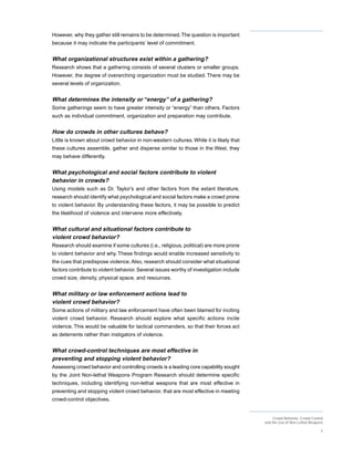 However, why they gather still remains to be determined. The question is important
because it may indicate the participants’ level of commitment.


What organizational structures exist within a gathering?
Research shows that a gathering consists of several clusters or smaller groups.
However, the degree of overarching organization must be studied. There may be
several levels of organization.


What determines the intensity or “energy” of a gathering?
Some gatherings seem to have greater intensity or “energy” than others. Factors
such as individual commitment, organization and preparation may contribute.


How do crowds in other cultures behave?
Little is known about crowd behavior in non-western cultures. While it is likely that
these cultures assemble, gather and disperse similar to those in the West, they
may behave differently.


What psychological and social factors contribute to violent
behavior in crowds?
Using models such as Dr. Taylor’s and other factors from the extant literature,
research should identify what psychological and social factors make a crowd prone
to violent behavior. By understanding these factors, it may be possible to predict
the likelihood of violence and intervene more effectively.


What cultural and situational factors contribute to
violent crowd behavior?
Research should examine if some cultures (i.e., religious, political) are more prone
to violent behavior and why. These findings would enable increased sensitivity to
the cues that predispose violence. Also, research should consider what situational
factors contribute to violent behavior. Several issues worthy of investigation include
crowd size, density, physical space, and resources.


What military or law enforcement actions lead to
violent crowd behavior?
Some actions of military and law enforcement have often been blamed for inciting
violent crowd behavior. Research should explore what specific actions incite
violence. This would be valuable for tactical commanders, so that their forces act
as deterrents rather than instigators of violence.


What crowd-control techniques are most effective in
preventing and stopping violent behavior?
Assessing crowd behavior and controlling crowds is a leading core capability sought
by the Joint Non-lethal Weapons Program Research should determine specific
techniques, including identifying non-lethal weapons that are most effective in
preventing and stopping violent crowd behavior, that are most effective in meeting
crowd-control objectives.


                                                                                              Crowd Behavior, Crowd Control
                                                                                         and the Use of Non-Lethal Weapons

                                                                                                                         3
 