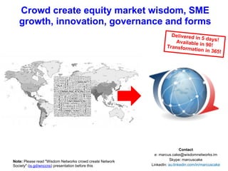 WISDOM NETWORKS
Transparency, accessibility, liquidity,
meritocracy, global, distributed
INFORMATION AGE
Opaque, liquidity for large companies,
centralised in financial centres
90 days to launch ...
2 years for global
adoption?
Equity Market Wisdom
Wisdom Networks crowd create equity market revolution and evolution
An expanded reading version of a presentation by @marcuscake at @YMarkets conference on 6th June 2013
Please share! Current version at http://is.gd/wnccem
@marcuscake WisdomNetworks.im CC BY-NC-SA 3.0
 