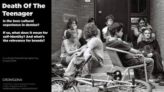 Death Of The
Teenager
Is the teen cultural
experience in demise?
If so, what does it mean for
self-identity? And what's
the relevance for brands?
A cultural forecasting report by
Crowd DNA
Crowd DNA | Cultural Insights & Innovation
London, Amsterdam, New York
hello@crowdDNA.com | www.crowdDNA.com
 