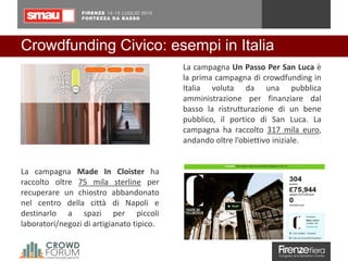 Crowdfunding Civico: esempi in Italia
La campagna Made In Cloister ha
raccolto oltre 75 mila sterline per
recuperare un chiostro abbandonato
nel centro della città di Napoli e
destinarlo a spazi per piccoli
laboratori/negozi di artigianato tipico.
La campagna Un Passo Per San Luca è
la prima campagna di crowdfunding in
Italia voluta da una pubblica
amministrazione per finanziare dal
basso la ristrutturazione di un bene
pubblico, il portico di San Luca. La
campagna ha raccolto 317 mila euro,
andando oltre l’obiettivo iniziale.
 