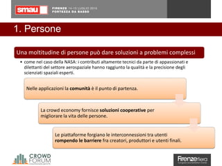 1. Persone
Nelle applicazioni la comunità è il punto di partenza.
La crowd economy fornisce soluzioni cooperative per
migliorare la vita delle persone.
Le piattaforme forgiano le interconnessioni tra utenti
rompendo le barriere fra creatori, produttori e utenti finali.
Una moltitudine di persone può dare soluzioni a problemi complessi
• come nel caso della NASA: i contributi altamente tecnici da parte di appassionati e
dilettanti del settore aerospaziale hanno raggiunto la qualità e la precisione degli
scienziati spaziali esperti.
 