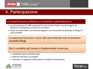 4. Partecipazione
Il crowd può finanziare nuove idee permettendo loro di decollare
(crowdfunding)
Ma il «verdetto del crowd» è fondamentale anche per:
• convalidare piani aziendali e idee
• ottenere feed back sui prodotti
• Instaurare un rapporto continuativo di scambio di informazioni
La Crowd Economy enfatizza co-creazione e partecipazione
• La partecipazione di +60K sostenitori ha reso Coolest Cooler uno dei progetti più
finanziati su Kickstarter, con più di $ 13 milioni.
• LEGO, ha trasformato il suo fanatico seguito in una comunità che partecipa al design di
nuovi prodotti.
 