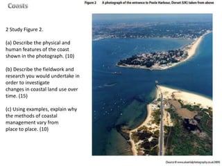 2 Study Figure 2.

(a) Describe the physical and
human features of the coast
shown in the photograph. (10)

(b) Describe the fieldwork and
research you would undertake in
order to investigate
changes in coastal land use over
time. (15)

(c) Using examples, explain why
the methods of coastal
management vary from
place to place. (10)
 