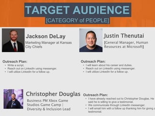 [CATEGORY of PEOPLE]
TARGET AUDIENCE
Jackson DeLay
Outreach Plan:
• Write a script.
• Reach out on LinkedIn using messenge...