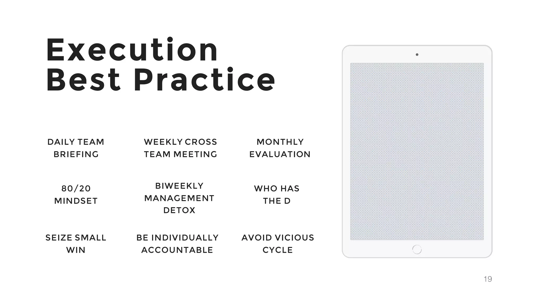 19
Execution
Best Practice
DAILY TEAM
BRIEFING
WEEKLY CROSS
TEAM MEETING
MONTHLY
EVALUATION
80/20
MINDSET
BIWEEKLY
MANAGEMENT
DETOX
WHO HAS
THE D
SEIZE SMALL
WIN
BE INDIVIDUALLY
ACCOUNTABLE
AVOID VICIOUS
CYCLE
 