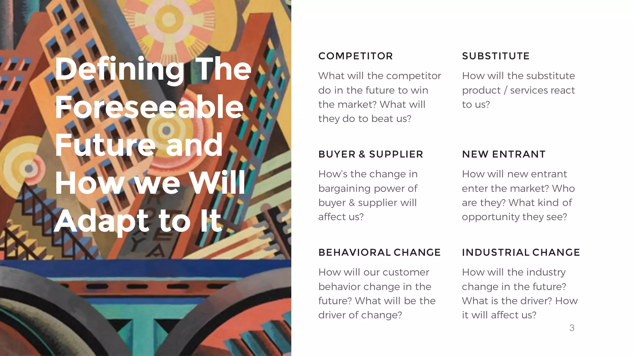 3
What will the competitor
do in the future to win
the market? What will
they do to beat us?
COMPETITOR SUBSTITUTE
BUYER & SUPPLIER NEW ENTRANT
How will the substitute
product / services react
to us?
How’s the change in
bargaining power of
buyer & supplier will
affect us?
How will new entrant
enter the market? Who
are they? What kind of
opportunity they see?
Defining The
Foreseeable
Future and
How we Will
Adapt to It
BEHAVIORAL CHANGE INDUSTRIAL CHANGE
How will our customer
behavior change in the
future? What will be the
driver of change?
How will the industry
change in the future?
What is the driver? How
it will affect us?
 