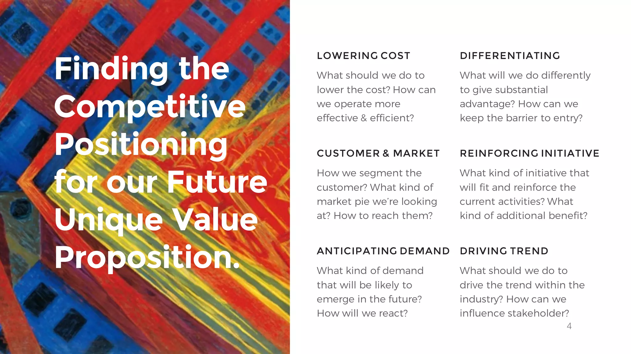 4
What should we do to
lower the cost? How can
we operate more
effective & efficient?
LOWERING COST DIFFERENTIATING
CUSTOMER & MARKET REINFORCING INITIATIVE
What will we do differently
to give substantial
advantage? How can we
keep the barrier to entry?
How we segment the
customer? What kind of
market pie we’re looking
at? How to reach them?
What kind of initiative that
will fit and reinforce the
current activities? What
kind of additional benefit?
Finding the
Competitive
Positioning
for our Future
Unique Value
Proposition. ANTICIPATING DEMAND DRIVING TREND
What kind of demand
that will be likely to
emerge in the future?
How will we react?
What should we do to
drive the trend within the
industry? How can we
influence stakeholder?
 