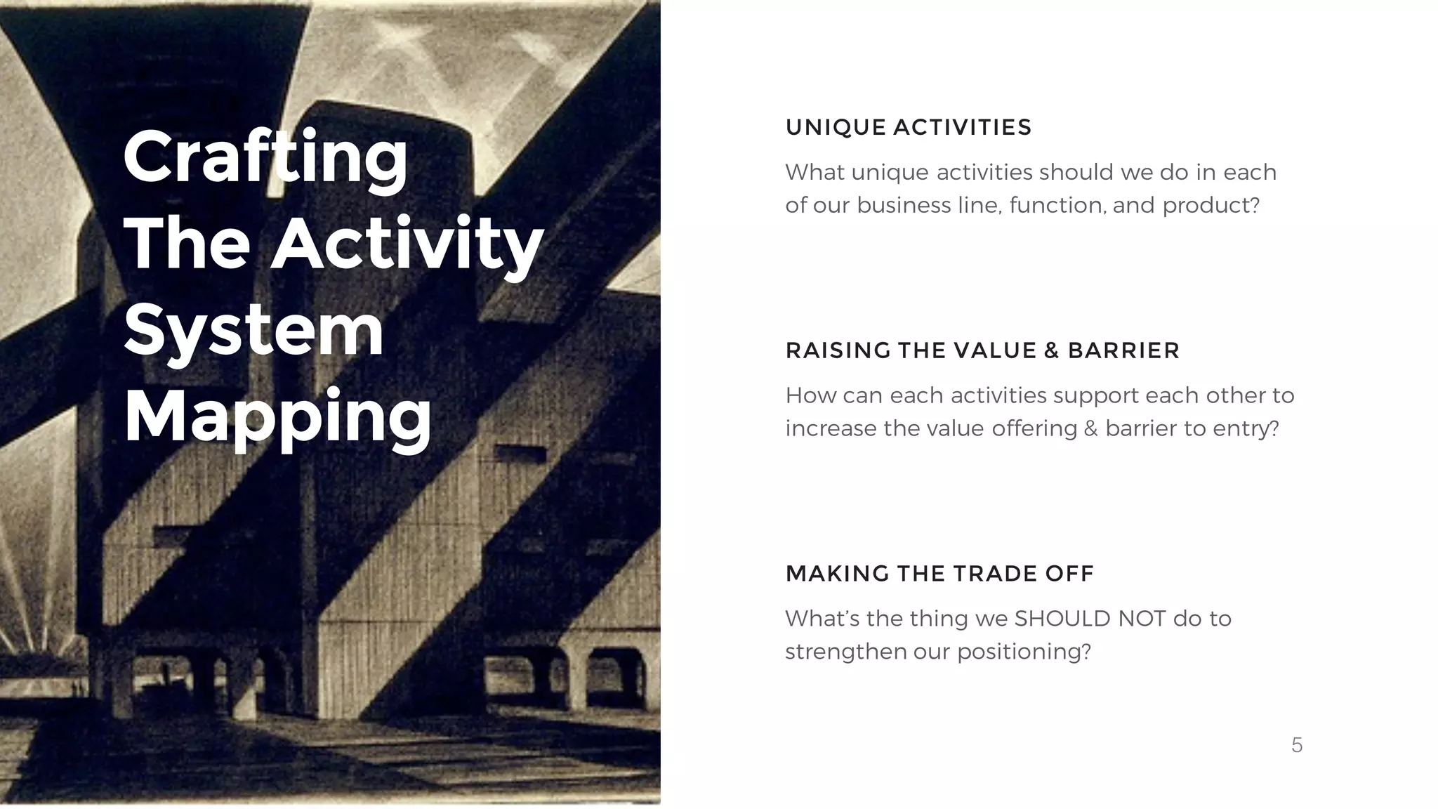 5
Crafting
The Activity
System
Mapping
UNIQUE ACTIVITIES
RAISING THE VALUE & BARRIER
What unique activities should we do in each
of our business line, function, and product?
How can each activities support each other to
increase the value offering & barrier to entry?
MAKING THE TRADE OFF
What’s the thing we SHOULD NOT do to
strengthen our positioning?
 
