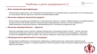  Риск неверной идентификации:
Отсутствует уверенность, что «виртуальный контрагент» по площадке реально существует или что заемщиком
не использованы данные третьего лица без его ведома (Identity theft) .
 Качество скоринга получателя средств:
Отсутствуют минимальные требования к осуществлению скоринга и о мерах, предпринимаемых площадкой против
мошенничества либо предоставления заемщиком фальсифицированных данных, а также требования к
предоставляемым заемщиком данным, подтверждающим его способность возвратить долг
 Качество проверки бизнес – проекта:
Качество процедуры оценки проекта, проверки документов, описывающих проект, бизнес – планов, реальной
возможности реализации проекта заявленной командой полностью определяются процедурами и правилами
конкретной краудфандинговой площадки. При наличии «Якорного» инвестора острота проблемы снижается.
 Непрозрачность деятельности площадки:
Отсутствуют требования по размещению информации о юридическом лице, являющемся собственником
краудфандинговой площадки, и о порядке управления такой площадкой, общих принципах отбора проектов и порядке
допуска инвесторов.
4 Проблемы и риски краудфандинга (1)
 