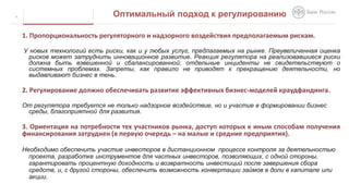 1. Пропорциональность регуляторного и надзорного воздействия предполагаемым рискам.
У новых технологий есть риски, как и у любых услуг, предлагаемых на рынке. Преувеличенная оценка
рисков может затруднить инновационное развитие. Реакция регулятора на реализовавшиеся риски
должна быть взвешенной и сбалансированной; отдельные инциденты не свидетельствуют о
системных проблемах. Запреты, как правило не приводят к прекращению деятельности, но
выдавливают бизнес в тень.
2. Регулирование должно обеспечивать развитие эффективных бизнес-моделей краудфандинга.
От регулятора требуется не только надзорное воздействие, но и участие в формировании бизнес
среды, благоприятной для развития.
3. Ориентация на потребности тех участников рынка, доступ которых к иным способам получения
финансирования затруднен (в первую очередь – на малые и средние предприятия).
Необходимо обеспечить участие инвесторов в дистанционном процессе контроля за деятельностью
проекта, разработке инструментов для частных инвесторов, позволяющих, с одной стороны,
гарантировать процентную доходность и возвратность инвестиций после завершения сбора
средств, и, с другой стороны, обеспечить возможность конвертации займов в доли в капитале или
акции.
6 Оптимальный подход к регулированию
 