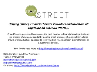 Helping Issuers, Financial Service Providers and Investors all
capitalize on CROWDFINANCE.
Crowdfinance, perceived by many as the next frontier in financial services, is simply
the process of obtaining capital by pooling small amounts of monies from a large
crowd of individuals as opposed to receiving bulk financing from big institutions or
Government entities.
Feel free to read more at http://nowstreetjournal.com/crowdfinance/
Dara Albright, Founder of NowStreet
Twitter: @nowstreet
dalbright@nowstreetjournal.com
http://nowstreetjournal.com
Facebook: https://www.facebook.com/NowStreetEvents
 