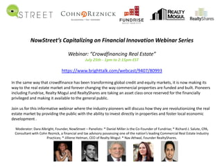 NowStreet’s Capitalizing on Financial Innovation Webinar Series
Webinar: “Crowdfinancing Real Estate”
July 25th - 1pm to 2:15pm EST
https://www.brighttalk.com/webcast/9407/80993
In the same way that crowdfinance has been transforming global credit and equity markets, it is now making its
way to the real estate market and forever changing the way commercial properties are funded and built. Pioneers
including Fundrise, Realty Mogul and RealtyShares are taking an asset class once reserved for the financially
privileged and making it available to the general public.
Join us for this informative webinar where the industry pioneers will discuss how they are revolutionizing the real
estate market by providing the public with the ability to invest directly in properties and foster local economic
development .
Moderator: Dara Albright, Founder, NowStreet – Panelists: * Daniel Miller is the Co-Founder of Fundrise; * Richard J. Salute, CPA,
Consultant with Cohn Reznick, a financial and tax advisory possessing one of the nation’s leading Commercial Real Estate Industry
Practices; * Jilliene Helman, CEO of Realty Mogul: * Nav Athwal, Founder RealtyShares.
 