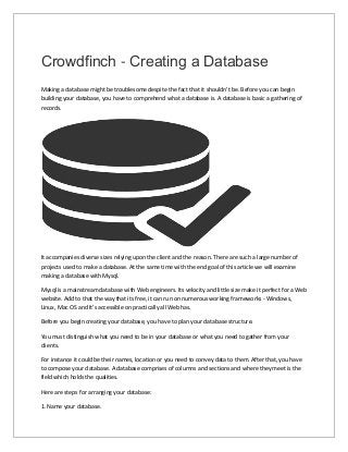 Crowdfinch - Creating a Database
Making a database might be troublesome despite the fact that it shouldn't be. Before you can begin
building your database, you have to comprehend what a database is. A database is basic a gathering of
records.
It accompanies diverse sizes relying upon the client and the reason. There are such a large number of
projects used to make a database. At the same time with the end goal of this article we will examine
making a database with Mysql.
Mysql is a mainstream database with Web engineers. Its velocity and little size make it perfect for a Web
website. Add to that the way that its free, it can run on numerous working frameworks - Windows,
Linux, Mac OS and It's accessible on practically all Web has.
Before you begin creating your database, you have to plan your database structure.
You must distinguish what you need to be in your database or what you need to gather from your
clients.
For instance it could be their names, location or you need to convey data to them. After that, you have
to compose your database. A database comprises of columns and sections and where they meet is the
field which holds the qualities.
Here are steps for arranging your database:
1. Name your database.
 