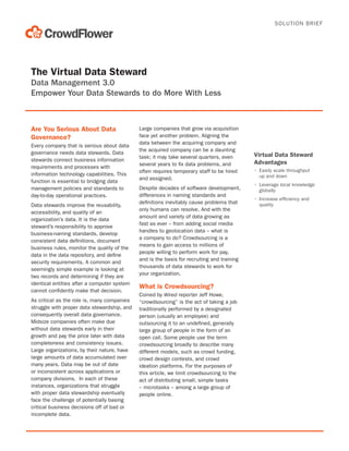 SOLUTION BRIEF

The Virtual Data Steward
Data Management 3.0
Empower Your Data Stewards to do More With Less

Are You Serious About Data
Governance?
Every company that is serious about data
governance needs data stewards. Data
stewards connect business information
requirements and processes with
information technology capabilities. This
function is essential to bridging data
management policies and standards to
day-to-day operational practices.
Data stewards improve the reusability,
accessibility, and quality of an
organization’s data. It is the data
steward’s responsibility to approve
business-naming standards, develop
consistent data definitions, document
business rules, monitor the quality of the
data in the data repository, and define
security requirements. A common and
seemingly simple example is looking at
two records and determining if they are
identical entities after a computer system
cannot confidently make that decision.
As critical as the role is, many companies
struggle with proper data stewardship, and
consequently overall data governance.
Midsize companies often make due
without data stewards early in their
growth and pay the price later with data
completeness and consistency issues.
Large organizations, by their nature, have
large amounts of data accumulated over
many years. Data may be out of date
or inconsistent across applications or
company divisions. In each of these
instances, organizations that struggle
with proper data stewardship eventually
face the challenge of potentially basing
critical business decisions off of bad or
incomplete data.

Large companies that grow via acquisition
face yet another problem. Aligning the
data between the acquiring company and
the acquired company can be a daunting
task; it may take several quarters, even
several years to fix data problems, and
often requires temporary staff to be hired
and assigned.
Despite decades of software development,
differences in naming standards and
definitions inevitably cause problems that
only humans can resolve. And with the
amount and variety of data growing as
fast as ever – from adding social media
handles to geolocation data – what is
a company to do? Crowdsourcing is a
means to gain access to millions of
people willing to perform work for pay,
and is the basis for recruiting and training
thousands of data stewards to work for
your organization.

What is Crowdsourcing?
Coined by Wired reporter Jeff Howe,
“crowdsourcing” is the act of taking a job
traditionally performed by a designated
person (usually an employee) and
outsourcing it to an undefined, generally
large group of people in the form of an
open call. Some people use the term
crowdsourcing broadly to describe many
different models, such as crowd funding,
crowd design contests, and crowd
ideation platforms. For the purposes of
this article, we limit crowdsourcing to the
act of distributing small, simple tasks
– microtasks – among a large group of
people online.

Virtual Data Steward
Advantages
•	 Easily scale throughput
up and down
•	 Leverage local knowledge
globally
•	 Increase efficiency and
quality

 
