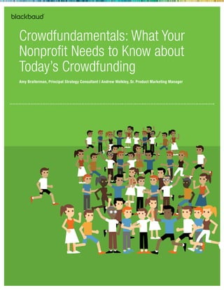 Crowdfundamentals: What Your 
Nonprofit Needs to Know about 
Today’s Crowdfunding 
Amy Braiterman, Principal Strategy Consultant | Andrew Welkley, Sr. Product Marketing Manager 
© October 2014 | 2000 Daniel Island Drive, Charleston, SC 29492 T 800.443.9441 E solutions@blackbaud.com W www.blackbaud.com 
 