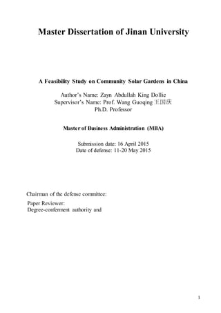 1
Master Dissertation of Jinan University
A Feasibility Study on Community Solar Gardens in China
Author’s Name: Zayn Abdullah King Dollie
Supervisor’s Name: Prof. Wang Guoqing 王国庆
Ph.D. Professor
Master of Business Administration (MBA)
Submission date: 16 April 2015
Date of defense: 11-20 May 2015
Chairman of the defense committee:
Paper Reviewer:
Degree-conferment authority and
 