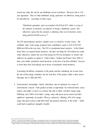 10
reward any entity this rate for any distributed power it produces. Moreover this is a 20-
year agreement. Thus in China distributed energy generators are effectively being paid to
be self-sufficient. According to Felice Lucia:
“Distributed generation users are awarded a ¥0.42/kwh FIT, which is on top of
the reduction in electricity use inherent in having a distributed system. This
effectively means that the customer is offsetting their cost of electricity and is
being paid ¥0.42/kWh to do so.”4
The FIT and production incentive together serve as a lucrative revenue source. The
combined value of the energy produced from a distributed source is 0.42+0.50=0.92
RMB per kWh at the very least. The FIT is a production-based incentive. In the United
States there are capacity-based incentives, the main one being the 30% federal tax credit,
which effectively reduces the cost of the project by 30% for developers or owners with
sufficient tax appetite to capture it. Under China’s ‘Golden Sun Project’ from 2009-13
there were similar production based incentives in the form of up front subsidies5 however
it seems these have been phased out in favour of production based incentives.
Forecasting the lifetime production of the panels and then calculating the revenue from
the sale of that energy constitutes the free cash flow of the project, which is then used to
determine the it’s IRR and NPV.
 Environmental stewardship—finally subscribers may be motivated by a sense of
environmental concern. Solar gardens provide an opportunity for environmentally aware
citizens and entities to invest in a scheme that aims to offset coal-fired energy usage.
Offsetting up to 100% of an entity’s energy usage with green power sources provides
significant opportunity for positive PR (e.g. a university offsetting 50% of its energy
usage with green sources could label itself ‘the greenest university in the world’ – which
could lead to significant intangible benefit).
4
Lucia, F., National Policy Initiatives Continue to Fuel Robust Growth in PVmarket for DB Solar Report, 20Jan 2014, available at
http://www.dailyenmoveme.com/en/market/china-national-policy-initiatives-continue-fuel-robust-growth-pv-market-db-solar-report
5
Xiupei Liang, Lost in Transmission: DistributedSolar Generationin China,August 2014, WilsonCenterChinaEnvironmental Forum
 