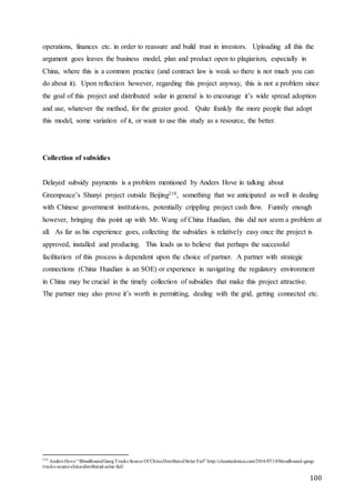 100
operations, finances etc. in order to reassure and build trust in investors. Uploading all this the
argument goes leaves the business model, plan and product open to plagiarism, especially in
China, where this is a common practice (and contract law is weak so there is not much you can
do about it). Upon reflection however, regarding this project anyway, this is not a problem since
the goal of this project and distributed solar in general is to encourage it’s wide spread adoption
and use, whatever the method, for the greater good. Quite frankly the more people that adopt
this model, some variation of it, or want to use this study as a resource, the better.
Collection of subsidies
Delayed subsidy payments is a problem mentioned by Anders Hove in talking about
Greenpeace’s Shunyi project outside Beijing210, something that we anticipated as well in dealing
with Chinese government institutions, potentially crippling project cash flow. Funnily enough
however, bringing this point up with Mr. Wang of China Huadian, this did not seem a problem at
all. As far as his experience goes, collecting the subsidies is relatively easy once the project is
approved, installed and producing. This leads us to believe that perhaps the successful
facilitation of this process is dependent upon the choice of partner. A partner with strategic
connections (China Huadian is an SOE) or experience in navigating the regulatory environment
in China may be crucial in the timely collection of subsidies that make this project attractive.
The partner may also prove it’s worth in permitting, dealing with the grid, getting connected etc.
210
Anders Hove “BloodhoundGangTracks Source Of ChinaDistributedSolar Fail” http://cleantechnica.com/2014/07/18/bloodhound-gang-
tracks-source-china-distributed-solar-fail/
 