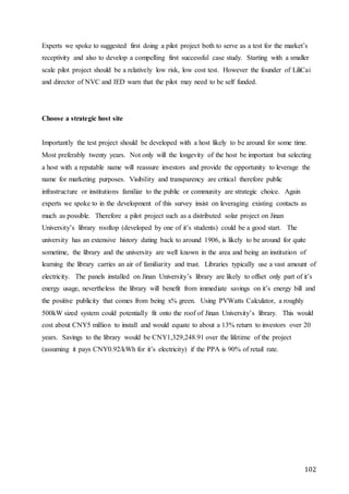 102
Experts we spoke to suggested first doing a pilot project both to serve as a test for the market’s
receptivity and also to develop a compelling first successful case study. Starting with a smaller
scale pilot project should be a relatively low risk, low cost test. However the founder of LiliCai
and director of NVC and IED warn that the pilot may need to be self funded.
Choose a strategic host site
Importantly the test project should be developed with a host likely to be around for some time.
Most preferably twenty years. Not only will the longevity of the host be important but selecting
a host with a reputable name will reassure investors and provide the opportunity to leverage the
name for marketing purposes. Visibility and transparency are critical therefore public
infrastructure or institutions familiar to the public or community are strategic choice. Again
experts we spoke to in the development of this survey insist on leveraging existing contacts as
much as possible. Therefore a pilot project such as a distributed solar project on Jinan
University’s library rooftop (developed by one of it’s students) could be a good start. The
university has an extensive history dating back to around 1906, is likely to be around for quite
sometime, the library and the university are well known in the area and being an institution of
learning the library carries an air of familiarity and trust. Libraries typically use a vast amount of
electricity. The panels installed on Jinan University’s library are likely to offset only part of it’s
energy usage, nevertheless the library will benefit from immediate savings on it’s energy bill and
the positive publicity that comes from being x% green. Using PVWatts Calculator, a roughly
500kW sized system could potentially fit onto the roof of Jinan University’s library. This would
cost about CNY5 million to install and would equate to about a 13% return to investors over 20
years. Savings to the library would be CNY1,329,248.91 over the lifetime of the project
(assuming it pays CNY0.92/kWh for it’s electricity) if the PPA is 90% of retail rate.
 