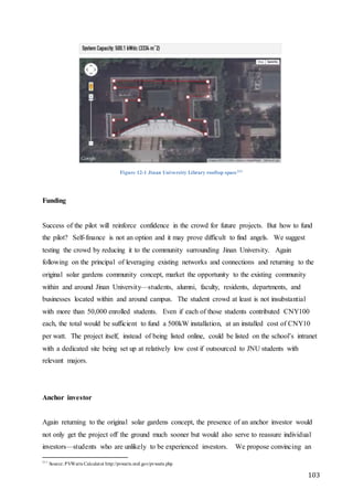 103
Figure 12-1 Jinan University Library rooftop space211
Funding
Success of the pilot will reinforce confidence in the crowd for future projects. But how to fund
the pilot? Self-finance is not an option and it may prove difficult to find angels. We suggest
testing the crowd by reducing it to the community surrounding Jinan University. Again
following on the principal of leveraging existing networks and connections and returning to the
original solar gardens community concept, market the opportunity to the existing community
within and around Jinan University—students, alumni, faculty, residents, departments, and
businesses located within and around campus. The student crowd at least is not insubstantial
with more than 50,000 enrolled students. Even if each of those students contributed CNY100
each, the total would be sufficient to fund a 500kW installation, at an installed cost of CNY10
per watt. The project itself, instead of being listed online, could be listed on the school’s intranet
with a dedicated site being set up at relatively low cost if outsourced to JNU students with
relevant majors.
Anchor investor
Again returning to the original solar gardens concept, the presence of an anchor investor would
not only get the project off the ground much sooner but would also serve to reassure individual
investors—students who are unlikely to be experienced investors. We propose convincing an
211
Source: PVWatts Calculator http://pvwatts.nrel.gov/pvwatts.php
 