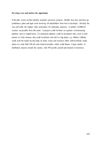 105
Developa case and market the opportunity
If the pilot works out then identify potential successive projects. Identify host sites and draw up
preliminary plans and legal work involving all stakeholders from host to developer. Develop the
case and refine the original value proposition for marketing purposes. A number of different
avenues are possible from this point: 1) projects could be listed on a generic crowdsourcing
platform such as AngelCrunch, 2) a dedicated platform could be developed with a tech or solar
partner or 3) the business idea could be pitched and sold to a big player e.g. Alibaba (Alibaba
could scale the model up and using its name, reach, and resources either sell/crowdfund equity
shares in a solar fund OR sell solar backed securities which could finance a large number of
distributed projects around the country, with PPA profits pooled and returned to investors).
 