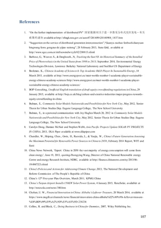 107
References
1. “On the further implementation of distributed PV” 国家能源局关于进一步落实分布式光伏发电－有关
政策的通知 available at http://zfxxgk.nea.gov.cn/auto87/201409/t20140904_1837.htm
2. “Suggestion on the service of distributed generation interconnection”,“Guanyu zuohao fenbushidianyuan
bingwang fuwu gongzuo de yijian neirong”, 28 February 2013, State Grid, available at
http://www.sgcc.com.cn/ztzl/newzndw/cyfz/02/288813.shtml
3. Barbose, G., Weaver, S., & Darghouth., N, Tracking the Sun VII An Historical Summary of the Installed
Price of Photovoltaicsin the United States from 1998 to 2013, September 2014, Environmental Energy
Technologies Division, Lawrence Berkeley National Laboratory and SunShot US Department of Energy
4. Beckman, K., Chinese Academy of Sciences Is Top Academic R&D Player In Sustainable Energy,14
March 2015, available at http://www.energypost.eu/meet-worlds-number-1-academic-player-sustainable-
energy-chinese-academy-sciences/http://www.energypost.eu/meet-worlds-number-1-academic-player-
sustainable-energy-chinese-academy-sciences/
5. BOP Consulting, Unofficial English translation of draft equity crowdfunding regulations in China,29
January 2015, available at http://bop.co.uk/blog/culture-and-creative-industries/major-progress-towards-
equity-crowdfunding-in-china
6. Bulman, E., Community SolarModels Nationwide and Possibilities for New York City, May 2012, Senior
Thesis for Urban Studies Dep. Eugene Language College, The New School University
7. Bulman, E., in a personal communication with Joy Hughes March 20, 2012 in Community Solar Models
Nationwide and Possibilitiesfor New York City, May 2012, Senior Thesis for Urban Studies Dep. Eugene
Language College, The New School University
8. Carolyn Dong, Damian McNair and Stephen Webb, Asia Pacific Projects Update SOLAR PV PROJECTS
IN CHINA, 2013, DLA Piper available at www.dilapiper.com
9. Chandler, W., Shiping, Chen., Gwin, H., Ruosida, L., & Yanjia, W., China’s Future Generation Assessing
the Maximum Potential for Renewable Power Sources in China to 2050, February 2014 Report, WFF and
Entri
10. China News Network, ‘Expert: China in 2050 the vast majority of energy cons umption will come from
clean energy’, June 19, 2013, quoting Zhongying Wang, Director of China National Renewable energy
Centre and energy Research Institute, NDRC, available at http://finance.chinanews.com/ny/2013/06-
19/4947323.shtml
11. China'sPoliciesand Actionsfor Addressing Climate Change,2013, The National Development and
Reform Commission of The People’s Republic of China
12. China’s 12th Five-year Plan Overview, March 2011, KPMG China
13. China’s Turpan Airport Installs150KW Solar Power System, 4 January 2015, ReneSolar, availablet at
http://renesola.com/news/340.htm
14. Chohan, U. W., Financial Innovation in China:Alibaba’s Leftover Treasure, 20 March 2014, available at
https://www.mcgill.ca/channels/news/financial-innovation-china-alibaba%E2%80%99s-leftover-treasure-
%E4%BD%99%E9%A2%9D%E5%AE%9D-234236
15. Collins, R. and Block, C., Doing Business in China for Dummies, 2007, Wiley Publishing Inc.
 
