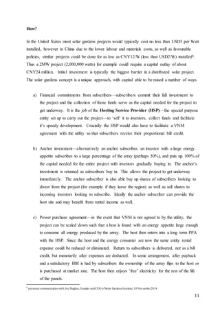 11
How?
In the United States most solar gardens projects would typically cost no less than USD5 per Watt
installed, however in China due to the lower labour and materials costs, as well as favourable
policies, similar projects could be done for as low as CNY12/W (less than USD2/W) installed6.
Thus a 2MW project (2,000,000 watts) for example could require a capital outlay of about
CNY24 million. Initial investment is typically the biggest barrier in a distributed solar project.
The solar gardens concept is a unique approach, with capital able to be raised a number of ways.
a) Financial commitments from subscribers—subscribers commit their full investment to
the project and the collection of those funds serve as the capital needed for the project to
get underway. It is the job of the Hosting Service Provider (HSP)—the special purpose
entity set up to carry out the project—to ‘sell’ it to investors, collect funds and facilitate
it’s speedy development. Crucially the HSP would also have to facilitate a VNM
agreement with the utility so that subscribers receive their proportional bill credit.
b) Anchor investment—alternatively an anchor subscriber, an investor with a large energy
appetite subscribes to a large percentage of the array (perhaps 50%), and puts up 100% of
the capital needed for the entire project with investors gradually buying in. The anchor’s
investment is returned as subscribers buy in. This allows the project to get underway
immediately. The anchor subscriber is also able buy up shares of subscribers looking to
divest from the project (for example if they leave the region) as well as sell shares to
incoming investors looking to subscribe. Ideally the anchor subscriber can provide the
host site and may benefit from rental income as well.
c) Power purchase agreement—in the event that VNM is not agreed to by the utility, the
project can be scaled down such that a host is found with an energy appetite large enough
to consume all energy produced by the array. The host then enters into a long term PPA
with the HSP. Since the host and the energy consumer are now the same entity rental
expense could be reduced or eliminated. Return to subscribers is delivered, not as a bill
credit, but monetarily after expenses are deducted. In some arrangement, after payback
and a satisfactory IRR is had by subscribers the ownership of the array flips to the host or
is purchased at market rate. The host then enjoys ‘free’ electricity for the rest of the life
of the panels.
6
personal communicationwith JoyHughes, founder andCEO ofSolar Gardens Institute,10 November2014
 