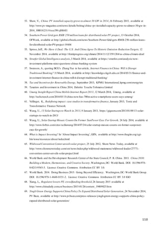 110
53. Shaw, V., China:PV installed capacity grows to almost 30 GW in 2014,16 February 2015, available at
http://www.pv-magazine.com/news/details/beitrag/china--pv-installed-capacity-grows-to-almost-30-gw-in-
2014_100018231/#ixzz3WsjHhbEl
54. Southern Power Grid gets RMB 250 million loans for distributed solar PV project, 13 October 2014,
OFWeek, available at http://global.ofweek.com/news/Southern-Power-Grid-gets-RMB-250-million-loans-
for-distributed-solar-PV-project-19404
55. Spross,Jeff., We Have A Deal: The U.S. And China Agree To Historic Emission Reduction Targets, 12
November 2014, available at http://thinkprogress.org/climate/2014/11/12/3591284/us -china-climate-deal/
56. Stratfor Global Intelligence analysis,3 March 2014, available at https://stratfor.com/analysis/new-
investment-platforms-raise-questions-chinas-banking-system
57. Swanson, A., quoting BCG’s Zhang Yue in her article, Internet Finance in China: Will it Disrupt
Traditional Banking? 31March 2014, available at http://knowledge.ckgsb.edu.cn/2014/03/31/finance-and-
investment/internet-finance-in-china-will-it-disrupt-traditional-banking/
58. Tax and Incentivesfor Renewable Energy, September 2013, KPMG International, kpmg.com/energytax
59. Taxation and Investment in China 2014, Deloitte Touche Tohmatsu Limited
60. Umeng Insight Report China Mobile Internet Report 2013, 12 March 2014, Umeng, available at
http://techcrunch.com/2014/03/13/china-now-has-700m-active-smartphone-users-says-umeng/
61. Vellinger, K., Redefining impact: case studies in transformative finance, January 2013, Tonic and
Transformative Finance Network
62. Wang, U., 13 SolarStartupsto Watch in 2013,9 January 2013, https://gigaom.com/2013/01/09/13-solar-
startups-to-watch-in-2013/
63. Wang, U., SolarStartup Mosaic Counts On Former SunPower Exec For Growth, 24 July 2014, available at
http://www.forbes.com/sites/uciliawang/2014/07/24/solar-startup-mosaic-counts-on-former-sunpower-
exec-for-growth/
64. What is Impact Investing? In ‘About Impact Investing’, GIIN, available at http://www.thegiin.org/cgi-
bin/iowa/resources/about/index.html
65. Wildwood Convention Centerunveils solar project, 25 July 2012, Shore News Today, available at
http://www.shorenewstoday.com/snt/news/index.php/wildwood-mainmenu/wildwood-leader/27771-
convention-center-unveils-solar-project.html
66. World Bank and the Development Research Center of the State Council, P. R. China. 2013. China 2030:
Building a Modern, Harmonious, and Creative Society.Washington,DC: World Bank. DOI: 10.1596/978-
0-8213-9545-5. License: Creative Commons Attribution CC BY 3.0.
67. World Bank. 2014. Doing Business 2015: Going Beyond Efficiency. Washington,DC: World Bank Group.
DOI: 10.1596/978-1-4648-0351-2. License: Creative Commons Attribution CC BY 3.0 IGO
68. Xiang, L., Regulatorlowers PE crowdfunding threshold,26 January 2015 available at
http://www.chinadaily.com.cn/business/2015-01/26/content_19409025.htm
69. Yingli Green Energy SupportsChina Policy To Expand Distributed Solar Generation,24 November 2014,
PV Buzz, available at http://www.pvbuzz.com/press-releases/yingli-green-energy-supports-china-policy-
expand-distributed-solar-generation/
 
