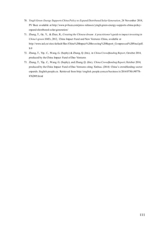 111
70. Yingli Green Energy SupportsChina Policy to Expand Distributed Solar Generation,24 November 2014,
PV Buzz available at http://www.pvbuzz.com/press-releases/yingli-green-energy-supports-china-policy-
expand-distributed-solar-generation/
71. Zhang, T., Ge, Y., & Zhao, R., Creating the Chinese dream: A practitioner's guide to impact investing in
China'sgreen SMEs, 2012, China Impact Fund and New Ventures China, available at
http://www.ied.cn/sites/default/files/China%20Impact%20Investing%20Report_Compressed%20Final.pdf.
8-9
72. Zhang, T., Yip, C., Wang, G. (Sophy) & Zhang, Q. (Iris), in China Crowdfunding Report, October 2014,
produced by the China Impact Fund of Dao Ventures
73. Zhang, T., Yip, C., Wang, G. (Sophy), and Zhang,Q. (Iris), China Crowdfunding Report,October 2014,
produced by the China Impact Fund of Dao Ventures citing Xinhua. (2014) China’s crowdfunding sector
expands. English.people.cn. Retrieved from http://english.people.com.cn/business/n/2014/0730/c90778-
8762895.html
 