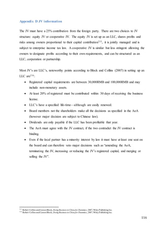 116
Appendix D JV information
The JV must have a 25% contribution from the foreign party. There are two choices to JV
structure: equity JV or cooperative JV. The equity JV is set up as an LLC, shares profits and
risks among owners proportional to their capital contribution215, it is jointly managed and is
subject to enterprise income tax law. A cooperative JV is similar but less stringent allowing the
owners to designate profits according to their own requirements, and can be structured as an
LLC, corperation or partnership.
Most JV’s are LLC’s, noteworthy points according to Block and Collins (2007) in setting up an
LLC are216:
 Registered capital requirements are between 30,000RMB and 100,000RMB and may
include non-monetary assets.
 At least 20% of registered must be contributed within 30 days of receiving the business
license.
 LLC’s have a specified life-time—although are easily renewed.
 Board members not the shareholders make all the decisions as specified in the AoA
(however major decision are subject to Chinese law).
 Dividends are only payable if the LLC has been profitable that year.
 The AoA must agree with the JV contract, if the two contradict the JV contract is
binding.
 Even if the local partner has a minority interest by law it must have at least one seat on
the board and can therefore veto major decisions such as “amending the AoA,
terminating the JV, increasing or reducing the JV’s registered capital, and merging or
selling the JV”.
215
Robert Collins andCarsonBlock, DoingBusiness in Chinafor Dummies, 2007, WileyPublishingInc.
216
Robert Collins andCarsonBlock, DoingBusiness in Chinafor Dummies, 2007, WileyPublishingInc.
 