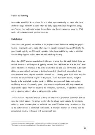 12
Virtual net metering
In scenarios a) and b) it is crucial that the local utility agrees to virtually net meter subscribers’
electricity usage. In the US in states where the utility agrees to facilitate the process, energy
users’ meters ‘run backwards’ so that they are liable only for their net energy usage i.e. (kWh
used – kWh produced)*retail price of electricity.
Stakeholders
Subscribers—the primary stakeholders in the project with their investment making the project
feasible. Investments can be made either in power capacity increments (e.g. per kW) or by the
panel (panels typically are 200-300W capacity). Subscribers could be any entity or individual
with an energy appetite located within the area served by the array.
Host—for a 2MW array an area of about 4-6 hectares or about three full sized football fields are
needed. In the US, rental expense is typically no more than US$25,000 per MW per year7. Rent
can be minimized or eliminated if the host is a subscriber and land used for the array is gray-field
(failing or under utilized real estate or land) or brown-field (abandoned, industrialised sites,
water treatment plants, airports, unsuitable farmland etc.). Ensuring green fields aren’t used also
maintains the environmental integrity of the project8. Aside from rental income, intangible
benefits to the host include positive publicity, fulfilling environmental duties, and perhaps
establishing a sense of community pride. Ideal hosts are organizations with large amounts of
under utilized space, otherwise unsuitable for commercial, recreational, or agricultural activities
and in a location relatively close to grid connectivity points.
Anchor investor—the anchor investor is ideally an entity with a government connection that can
make the project happen. The anchor investor also has a large energy appetite like an airport,
university, water treatment plant etc. and could own up to 50% of the array. As subscribers buy
in, the anchor investor is reimbursed (with return). If no anchor investor can be found then the
project could possibly be financed with a commercial loan.
7 personal communication with Joy Hughes, founderandCEO of Solar Gardens Institute, 10November 2014
8
Joy Hughes in a personal communicationwith Elana BulmanforherSenior Thesis, March 20, 2012
 