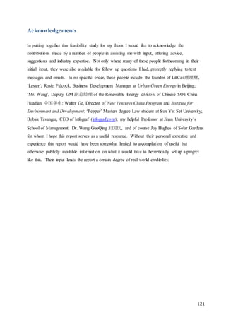 121
Acknowledgements
In putting together this feasibility study for my thesis I would like to acknowledge the
contributions made by a number of people in assisting me with input, offering advice,
suggestions and industry expertise. Not only where many of these people forthcoming in their
initial input, they were also available for follow up questions I had, promptly replying to text
messages and emails. In no specific order, these people include the founder of LiliCai 理理财,
‘Lester’; Rosie Pidcock, Business Development Manager at Urban Green Energy in Beijing;
‘Mr. Wang’, Deputy GM 副总经理 of the Renewable Energy division of Chinese SOE China
Huadian 中国华电; Walter Ge, Director of New Ventures China Program and Institute for
Environment and Development; ‘Pepper’ Masters degree Law student at Sun Yat Set University;
Bobak Tavangar, CEO of Infograf (infograf.com); my helpful Professor at Jinan University’s
School of Management, Dr. Wang GuoQing王国庆, and of course Joy Hughes of Solar Gardens
for whom I hope this report serves as a useful resource. Without their personal expertise and
experience this report would have been somewhat limited to a compilation of useful but
otherwise publicly available information on what it would take to theoretically set up a project
like this. Their input lends the report a certain degree of real world credibility.
 