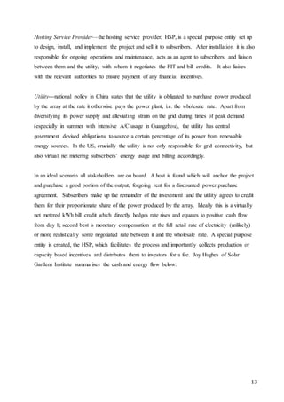 13
Hosting Service Provider—the hosting service provider, HSP, is a special purpose entity set up
to design, install, and implement the project and sell it to subscribers. After installation it is also
responsible for ongoing operations and maintenance, acts as an agent to subscribers, and liaison
between them and the utility, with whom it negotiates the FIT and bill credits. It also liaises
with the relevant authorities to ensure payment of any financial incentives.
Utility—national policy in China states that the utility is obligated to purchase power produced
by the array at the rate it otherwise pays the power plant, i.e. the wholesale rate. Apart from
diversifying its power supply and alleviating strain on the grid during times of peak demand
(especially in summer with intensive A/C usage in Guangzhou), the utility has central
government devised obligations to source a certain percentage of its power from renewable
energy sources. In the US, crucially the utility is not only responsible for grid connectivity, but
also virtual net metering subscribers’ energy usage and billing accordingly.
In an ideal scenario all stakeholders are on board. A host is found which will anchor the project
and purchase a good portion of the output, forgoing rent for a discounted power purchase
agreement. Subscribers make up the remainder of the investment and the utility agrees to credit
them for their proportionate share of the power produced by the array. Ideally this is a virtually
net metered kWh bill credit which directly hedges rate rises and equates to positive cash flow
from day 1; second best is monetary compensation at the full retail rate of electricity (unlikely)
or more realistically some negotiated rate between it and the wholesale rate. A special purpose
entity is created, the HSP, which facilitates the process and importantly collects production or
capacity based incentives and distributes them to investors for a fee. Joy Hughes of Solar
Gardens Institute summarises the cash and energy flow below:
 