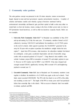15
2 Community solar gardens
The solar gardens concept was pioneered in the US where attractive returns on investment
largely depend on state and local government capacity and production incentives. A number of
schemes and business models exist whereby a group of investors motivated both by
environmental stewardship and financial gain pool their capital to build a solar array either on
rented land or a host site location, returns coming in the form of either power sales to a host or
FIT (production based incentives), as well as other tax incentives (capacity based). Below are
two examples.
1. University Park Community Solar LLC10 in Maryland was established in May 2010
and up and running by 22 July the same year. 35 community members formed an LLC
collectively investing US$130,315 and facilitated the installation of a 22.77kW system
on the roof of a church, which agreed to purchase the 30,442kWh11 generated by the
array for 20 years with an option to purchase the installation outright before the term
expires12. Apart from PPA revenues, other incentives for subscribers included the federal
tax credit/grant, a state grant, accelerated depreciation and sale of renewable energy
credits with an expected payback of 5-6 years13. Using financial data available at the
website I estimate project IRR at conception of around 12% and simple payback in year
8. However in 2011 market rate for SREC’s was US$350. It has since dropped and
averaged around US$185, significantly lowering IRR to around 4.5% and lengthening
payback to around year 13.
2. Greenbelt Community Solar LLC also in Maryland saw 30 community members come
together to facilitate the installation of a 21.6kW array again on the roof a church. Total
funds raised exceeded US$100,000. The PPA with the church is set at 90% of the utility
rate escalating as rates rise14. The length of the PPA is twenty years and if not purchased
before then ownership flips to the church. With no access to financial data I was unable
to estimate payback and IRR.
10
http://www.universityparksolar.com/index.htm
11
http://www.universityparksolar.com/index.htm
12
Coughlin, J., Grove, J., Irvine,L., Jacobs, J. F., Phillips, S. J., Sawyer, A., Wiedman,J., A Guideto Community SharedSolar:Utility, Private,
and Nonprofit Project Development, National Renewable Energy Laboratory, 2012 available at http://www.nrel.gov/docs/fy12osti/54570.pdf
13
Coughlin, J., Grove, J., Irvine,L., Jacobs, J. F., Phillips, S. J., Sawyer, A., Wiedman,J., A Guideto Community SharedSolar:Utility, Private,
and Nonprofit Project Development, National Renewable Energy Laboratory, 2012 available at http://www.nrel.gov/docs/fy12osti/54570.pdf
14
Dave Konkle, February2014, A Guidebook forCommunitySolar Programs in MichiganCommunities
 