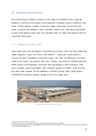 19
2.3 First large scale success story
One of Solar Mosaic’s definitive projects was the raising of a US$698,775 loan to fund the
installation of 447kW worth of panels on the Wildwoods Convention Center in Wildwood, New
Jersey. Having launched a number of successful smaller scale projects up until this point,
mostly on schools and community centres, and under 114kW in size, Solar Mosaic had decided
to scale up and attempt to raise much more substantial funds for a large scale project on the east
coast of the United States.
2.3.1 Wildwoods Convention Center
Some months prior to the development of the project the Governor of the state Chris Christie had
“signed legislation to grow New Jersey’s solar industry”25 making this an ideal project to
showcase the state’s commitment to renewable energy. The venue, the Wildwoods Convention
Center in New Jersey, was opened in 2001 and is a modern, state-of-the-art, 260,000-square-foot
facility located on the picturesque New Jersey shore and designed to hold conventions, trade
shows, meetings, concerts and exhibits with a maximum capacity of 10,00026. Plans were that
the centre would eventually host the installation of 447kW of panels, which would produce
550,000 kWh of electricity annually, enough for 24% of its energy needs.
Figure 2-3 Wildwoods Convention Center NJ
25
Wildwood Convention Center unveils solar project, 25July 2012, Shore News Today,available at
http://www.shorenewstoday.com/snt/news/index.php/wildwood-mainmenu/wildwood-leader/27771-convention-center-unveils-solar-project.html
26
http://www.wildwoodsnj.com/cc/
 