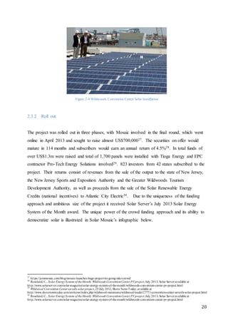 20
Figure 2-4 Wildwoods Convention Center Solar Installation
2.3.2 Roll out
The project was rolled out in three phases, with Mosaic involved in the final round, which went
online in April 2013 and sought to raise almost US$700,00027. The securities on offer would
mature in 114 months and subscribers would earn an annual return of 4.5%28. In total funds of
over US$1.3m were raised and total of 1,700 panels were installed with Tioga Energy and EPC
contractor Pro-Tech Energy Solutions involved29. 823 investors from 42 states subscribed to the
project. Their returns consist of revenues from the sale of the output to the state of New Jersey,
the New Jersey Sports and Exposition Authority and the Greater Wildwoods Tourism
Development Authority, as well as proceeds from the sale of the Solar Renewable Energy
Credits (national incentives) to Atlantic City Electric30. Due to the uniqueness of the funding
approach and ambitious size of the project it received Solar Server’s July 2013 Solar Energy
System of the Month award. The unique power of the crowd funding approach and its ability to
democratize solar is illustrated in Solar Mosaic’s infographic below.
27
https://joinmosaic.com/blog/mosaic-launches-huge-project-its-going-take-crowd/
28
Roseland, C., Solar EnergySystem of theMonth: Wildwoods ConventionCenter PVproject,July 2013, Solar Serveravailable at
http://www.solarserver.com/solar-magazine/solar-energy-system-of-the-month/wildwoods-convention-center-pv-project.html
29
Wildwood Convention Center unveils solar project, 25July 2012, Shore News Today,available at
http://www.shorenewstoday.com/snt/news/index.php/wildwood-mainmenu/wildwood-leader/27771-convention-center-unveils-solar-project.html
30
Roseland, C., Solar EnergySystem of theMonth: Wildwoods ConventionCenter PVproject,July 2013, Solar Serveravailable at
http://www.solarserver.com/solar-magazine/solar-energy-system-of-the-month/wildwoods-convention-center-pv-project.html
 