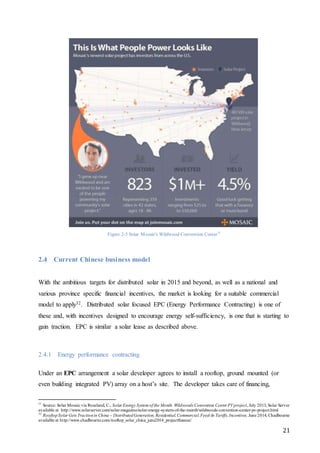 21
Figure 2-5 Solar Mosaic's Wildwood Convention Center31
2.4 Current Chinese business model
With the ambitious targets for distributed solar in 2015 and beyond, as well as a national and
various province specific financial incentives, the market is looking for a suitable commercial
model to apply32. Distributed solar focused EPC (Energy Performance Contracting) is one of
these and, with incentives designed to encourage energy self-sufficiency, is one that is starting to
gain traction. EPC is similar a solar lease as described above.
2.4.1 Energy performance contracting
Under an EPC arrangement a solar developer agrees to install a rooftop, ground mounted (or
even building integrated PV) array on a host’s site. The developer takes care of financing,
31
Source: Solar Mosaic via Roseland, C., Solar Energy System of the Month: Wildwoods Convention Center PVproject, July 2013, Solar Server
available at http://www.solarserver.com/solar-magazine/solar-energy-system-of-the-month/wildwoods-convention-center-pv-project.html
32
RooftopSolar Gets Tractionin China – DistributedGeneration, Residential,Commercial,Feed-In Tariffs, Incentives, June 2014, Chadbourne
available at http://www.chadbourne.com/rooftop_solar_china_june2014_projectfinance/
 