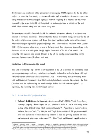 22
development and installation of the project as well as ongoing O&M expenses for the life of the
project. In return the host, usually a commercial entity such as an airport, factory etc., agrees to
a long term PPA with the developer, signing a contract obligating it to purchase all the power
produced by the array for the life of the project—at a discounted rate to incentivise the host
which often escalates along with the current utility rate.
The developer essentially bears all the risk but maintains ownership allowing it to capture any
national or provincial incentives. The host benefits from a discounted energy rate over the life of
the project, which means positive cash flows from day 1 and importantly no initial investment.
After the developer experiences payback (perhaps 6 to 7 years) and had sufficient return (ideally
IRR >12%) ownership of the array reverts to the host which then enjoys grid independence with
unfettered access to its own green energy supply for the rest of the life of the panels. The
ownership flip happens after around 20 years in the US but can be sooner depending on the
agreement between owner/developer and host.
Similarities to US ownership flip model
This kind of ownership ‘flip’ model is not uncommon in the US as a means for community solar
gardens projects to get underway with long term benefits to both host and subscribers (although
subscriber returns are usually much lower than 12%). The University Park Community Solar
LLC and Greenbelt Community Solar LLC projects both have ownership flip options—the host
Churches have the option to buy the panels outright before the PPA contract expires33. At
expiration, the ownership flips to the Church anyway.
2.4.2 Recent Solar EPC projects in China
1. DuPont’s R&D Centre in Shanghai—in the second half of 2014, Yingli Green Energy
Holding Company Limited signed an EPC contract to install a 210kW solar array on the
rooftop of the DuPont China R&D Centre in Shanghai34. According to Dupont’s global
business director Chuck Xu, “DuPont and Yingli Solar established this project to model
how solar power can be most effectively utilized to meet the growing demand for clean
and sustainable distributed solar energy”35. Thus Yingli and Dupont’s model project is
33
Coughlin, J., Grove, J., Irvine,L., Jacobs, J. F., Phillips, S. J., Sawyer, A., Wiedman,J., A Guideto Community SharedSolar:Utility, Private,
and Nonprofit Project Development, National Renewable Energy Laboratory, 2012 available at http://www.nrel.gov/docs/fy12osti/54570.pdf
34
http://www.pvbuzz.com/press-releases/yingli-green-energy-supports-china-policy-expand-distributed-solar-generation/
35
DuPont and Yingli Solar Collaborate onCleanEnergy,DuPont Case Study, January2015available at www.dupont.com
 