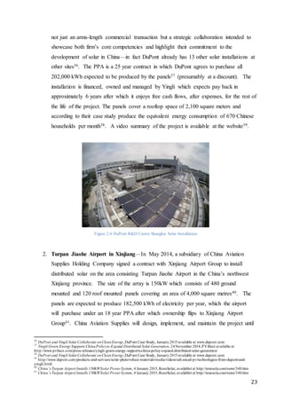 23
not just an arms-length commercial transaction but a strategic collaboration intended to
showcase both firm’s core competencies and highlight their commitment to the
development of solar in China—in fact DuPont already has 13 other solar installations at
other sites36. The PPA is a 25 year contract in which DuPont agrees to purchase all
202,000 kWh expected to be produced by the panels37 (presumably at a discount). The
installation is financed, owned and managed by Yingli which expects pay back in
approximately 6 years after which it enjoys free cash flows, after expenses, for the rest of
the life of the project. The panels cover a rooftop space of 2,100 square meters and
according to their case study produce the equivalent energy consumption of 670 Chinese
households per month38. A video summary of the project is available at the website39.
Figure 2-6 DuPont R&D Centre Shanghai Solar Installation
2. Turpan Jiaohe Airport in Xinjiang—In May 2014, a subsidiary of China Aviation
Supplies Holding Company signed a contract with Xinjiang Airport Group to install
distributed solar on the area consisting Turpan Jiaohe Airport in the China’s northwest
Xinjiang province. The size of the array is 150kW which consists of 480 ground
mounted and 120 roof mounted panels covering an area of 4,000 square metres40. The
panels are expected to produce 182,500 kWh of electricity per year, which the airport
will purchase under an 18 year PPA after which ownership flips to Xinjiang Airport
Group41. China Aviation Supplies will design, implement, and maintain the project until
36
DuPont and Yingli Solar Collaborate onCleanEnergy,DuPont Case Study, January2015available at www.dupont.com
37
Yingli Green Energy Supports ChinaPolicyto Expand Distributed Solar Generation, 24November 2014,PVBuzz available at
http://www.pvbuzz.com/press-releases/yingli-green-energy-supports-china-policy-expand-distributed-solar-generation/
38
DuPont and Yingli Solar Collaborate onCleanEnergy,DuPont Case Study, January2015available at www.dupont.com
39
http://www.dupont.com/products-and-services/solar-photovoltaic-materials/media/videos/advanced-pv-technologies-from-dupont-and-
yingli.html
40
China’s Turpan Airport Installs 150KWSolar Power System, 4 January 2015,ReneSolar, availablet at http://renesola.com/news/340.htm
41
China’s Turpan Airport Installs 150KWSolar Power System, 4 January 2015,ReneSolar, availablet at http://renesola.com/news/340.htm
 