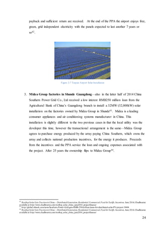 24
payback and sufficient return are received. At the end of the PPA the airport enjoys free,
green, grid independent electricity with the panels expected to last another 7 years or
so42.
Figure 2-7 Turpan Airport Solar Installation
3. Midea Group factories in Shunde Guangdong—also in the latter half of 2014 China
Southern Power Grid Co., Ltd received a low interest RMB250 million loan from the
Agricultural Bank of China’s Guangdong branch to install a 32MW (32,000kW) solar
installation on the factories owned by Midea Group in Shunde43. Midea is a leading
consumer appliances and air conditioning systems manufacturer in China. This
installation is slightly different to the two previous cases in that the local utility was the
developer this time, however the transactional arrangement is the same—Midea Group
agrees to purchase energy produced by the array paying China Southern, which owns the
array and collects national production incentives, for the energy it produces. Proceeds
from the incentives and the PPA service the loan and ongoing expenses associated with
the project. After 25 years the ownership flips to Midea Group44.
42
RooftopSolar Gets Tractionin China – DistributedGeneration, Residential,Commercial,Feed-In Tariffs, Incentives, June 2014, Chadbourne
available at http://www.chadbourne.com/rooftop_solar_china_june2014_projectfinance/
43
http://global.ofweek.com/news/Southern-Power-Grid-gets-RMB-250-million-loans-for-distributed-solar-PV-project-19404
44
RooftopSolar Gets Tractionin China – DistributedGeneration, Residential,Commercial,Feed-In Tariffs, Incentives, June 2014, Chadbourne
available at http://www.chadbourne.com/rooftop_solar_china_june2014_projectfinance/
 
