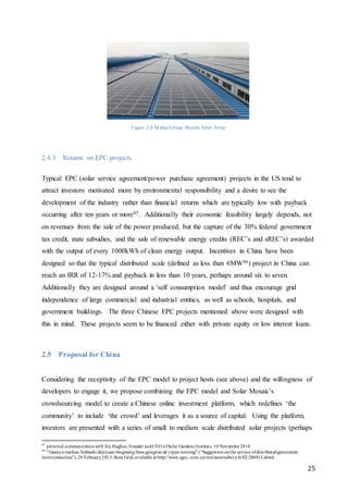 25
Figure 2-8 Midea Group Shunde Solar Array
2.4.3 Returns on EPC projects
Typical EPC (solar service agreement/power purchase agreement) projects in the US tend to
attract investors motivated more by environmental responsibility and a desire to see the
development of the industry rather than financial returns which are typically low with payback
occurring after ten years or more45. Additionally their economic feasibility largely depends, not
on revenues from the sale of the power produced, but the capture of the 30% federal government
tax credit, state subsidies, and the sale of renewable energy credits (REC’s and sREC’s) awarded
with the output of every 1000kWh of clean energy output. Incentives in China have been
designed so that the typical distributed scale (defined as less than 6MW46) project in China can
reach an IRR of 12-17% and payback in less than 10 years, perhaps around six to seven.
Additionally they are designed around a ‘self consumption model’ and thus encourage grid
independence of large commercial and industrial entities, as well as schools, hospitals, and
government buildings. The three Chinese EPC projects mentioned above were designed with
this in mind. These projects seem to be financed either with private equity or low interest loans.
2.5 Proposal for China
Considering the receptivity of the EPC model to project hosts (see above) and the willingness of
developers to engage it, we propose combining the EPC model and Solar Mosaic’s
crowdsourcing model to create a Chinese online investment platform, which redefines ‘the
community’ to include ‘the crowd’ and leverages it as a source of capital. Using the platform,
investors are presented with a series of small to medium scale distributed solar projects (perhaps
45
personal communicationwith JoyHughes, founder andCEO ofSolar Gardens Institute,10 November2014
46
“Guanyuzuohao fenbushi dianyuan bingwangfuwugongzuo de yijian neirong” (“Suggestion onthe service ofdistributedgeneration
interconnection”),28 February2013, State Grid, available at http://www.sgcc. com.cn/ztzl/newzndw/cyfz/02/288813.shtml
 